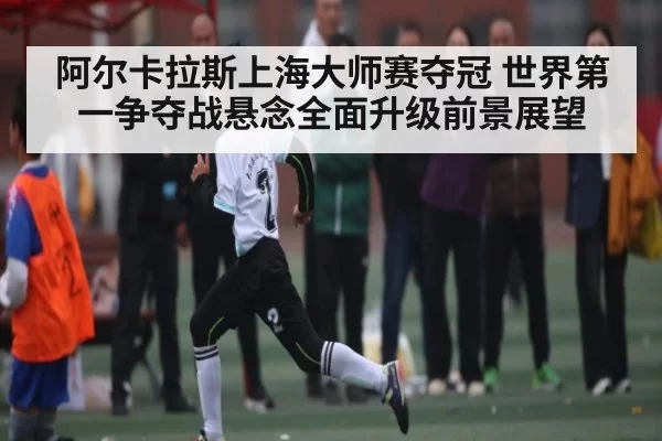 阿尔卡拉斯上海大师赛夺冠 世界第一争夺战悬念全面升级前景展望